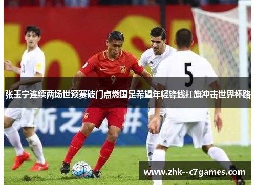张玉宁连续两场世预赛破门点燃国足希望年轻锋线扛旗冲击世界杯路